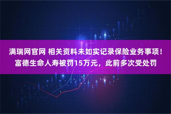满瑞网官网 相关资料未如实记录保险业务事项!富德生命人寿被罚15万元,此前多次受处罚