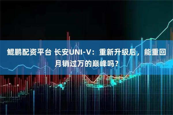 鲲鹏配资平台 长安UNI-V：重新升级后，能重回月销过万的巅峰吗？