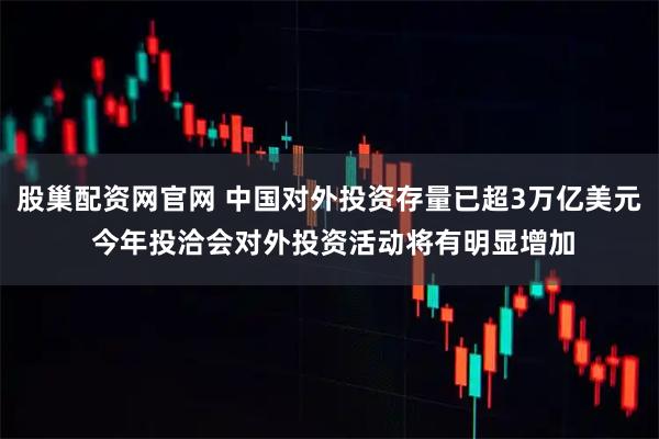 股巢配资网官网 中国对外投资存量已超3万亿美元 今年投洽会对外投资活动将有明显增加