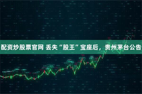 配资炒股票官网 丢失“股王”宝座后,贵州茅台公告