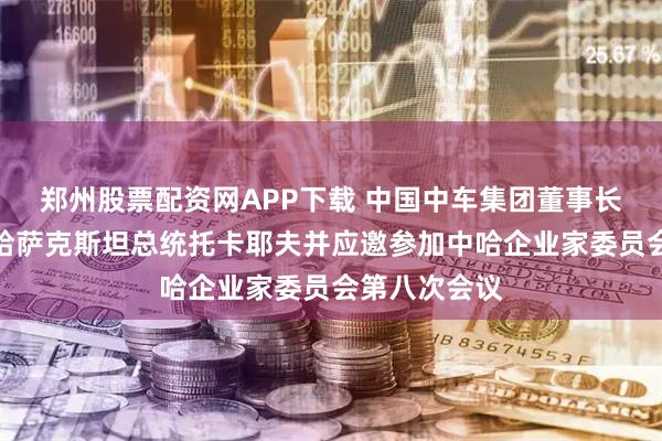 郑州股票配资网APP下载 中国中车集团董事长孙永才拜会哈萨克斯坦总统托卡耶夫并应邀参加中哈企业家委员会第八次会议