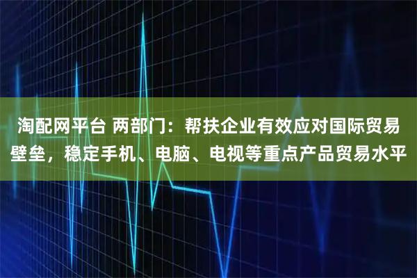 淘配网平台 两部门：帮扶企业有效应对国际贸易壁垒，稳定手机、电脑、电视等重点产品贸易水平