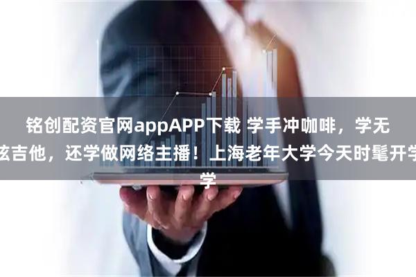 铭创配资官网appAPP下载 学手冲咖啡，学无弦吉他，还学做网络主播！上海老年大学今天时髦开学