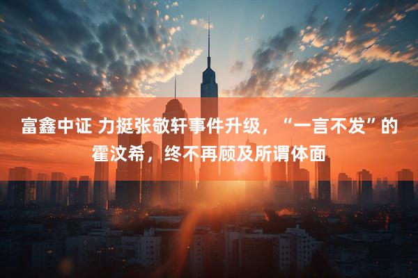 富鑫中证 力挺张敬轩事件升级，“一言不发”的霍汶希，终不再顾及所谓体面