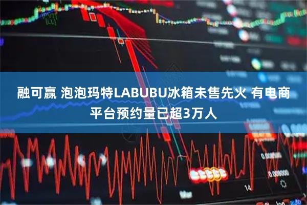 融可赢 泡泡玛特LABUBU冰箱未售先火 有电商平台预约量已超3万人